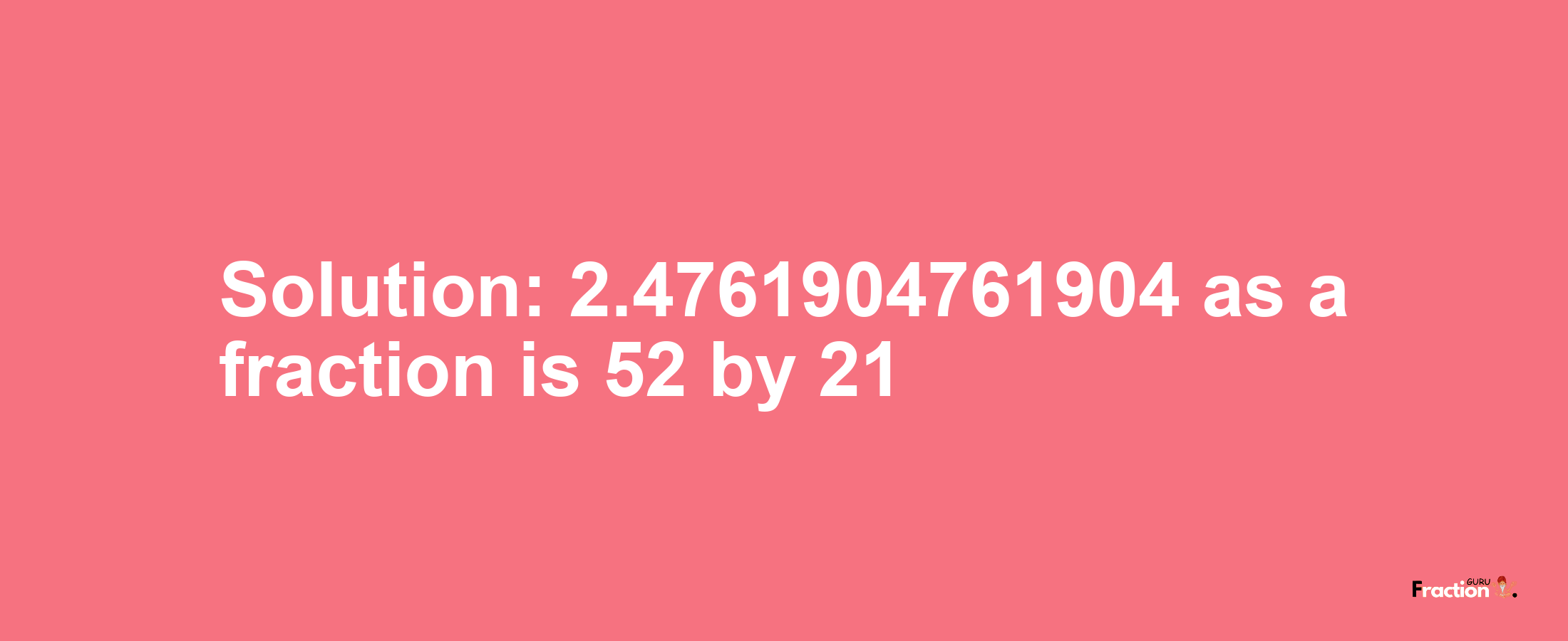Solution:2.4761904761904 as a fraction is 52/21